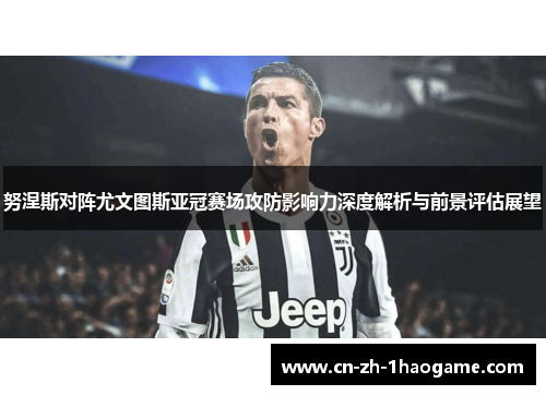 努涅斯对阵尤文图斯亚冠赛场攻防影响力深度解析与前景评估展望
